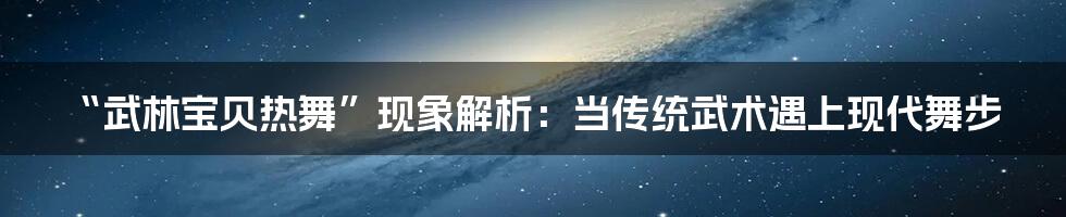 “武林宝贝热舞”现象解析：当传统武术遇上现代舞步