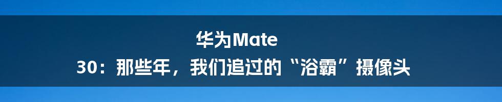华为Mate 30:那些年,我们追过的“浴霸”摄像头