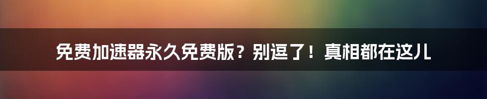 免费加速器永久免费版？别逗了！真相都在这儿