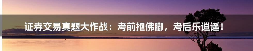 证券交易真题大作战:考前抱佛脚,考后乐逍遥!