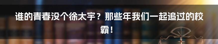 谁的青春没个徐太宇?那些年我们一起追过的校霸!