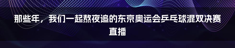 那些年,我们一起熬夜追的东京奥运会乒乓球混双决赛直播