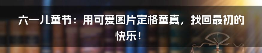 六一儿童节:用可爱图片定格童真,找回最初的快乐!
