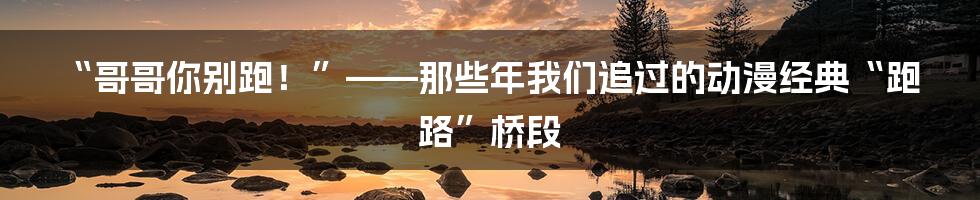 “哥哥你别跑!”——那些年我们追过的动漫经典“跑路”桥段