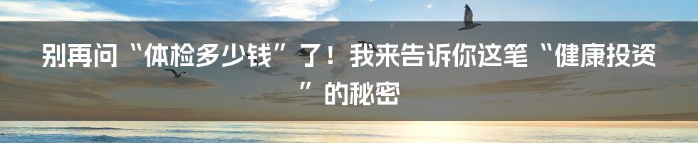 别再问“体检多少钱”了！我来告诉你这笔“健康投资”的秘密