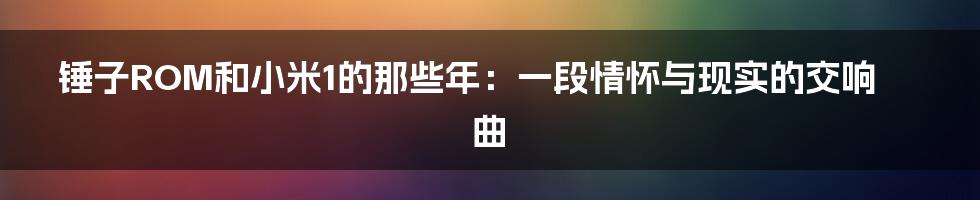 锤子ROM和小米1的那些年:一段情怀与现实的交响曲