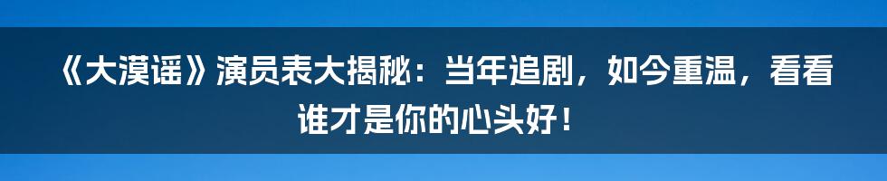《大漠谣》演员表大揭秘：当年追剧，如今重温，看看谁才是你的心头好！