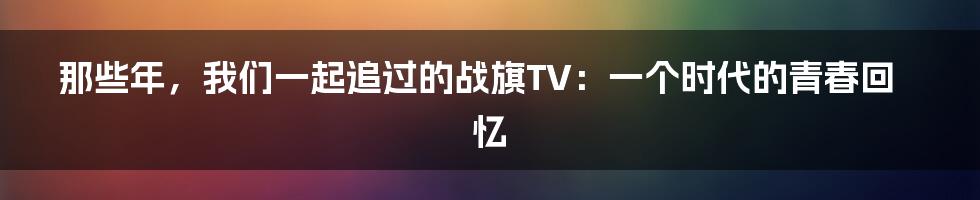 那些年,我们一起追过的战旗TV:一个时代的青春回忆
