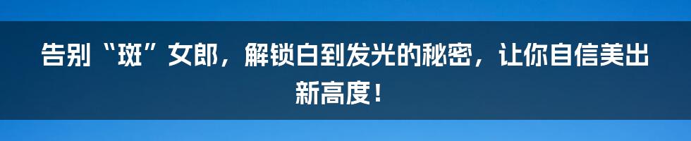 告别“斑”女郎,解锁白到发光的秘密,让你自信美出新高度!