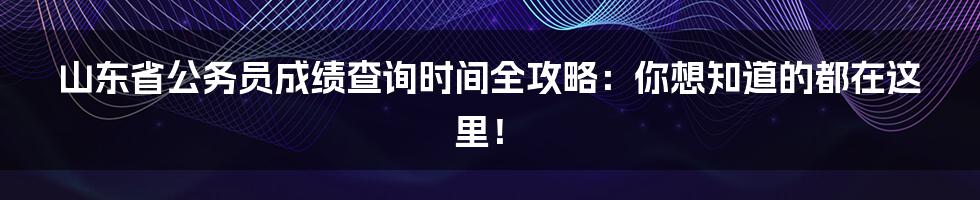 山东省公务员成绩查询时间全攻略:你想知道的都在这里!