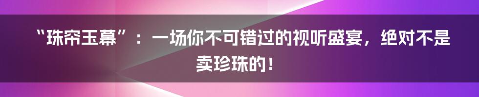 “珠帘玉幕”:一场你不可错过的视听盛宴,绝对不是卖珍珠的!