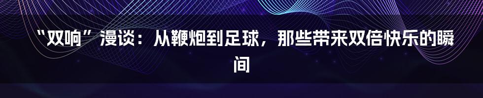 “双响”漫谈:从鞭炮到足球,那些带来双倍快乐的瞬间