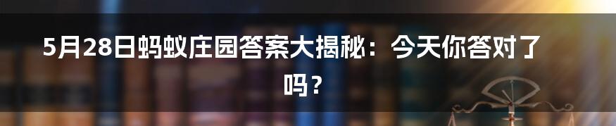5月28日蚂蚁庄园答案大揭秘:今天你答对了吗?