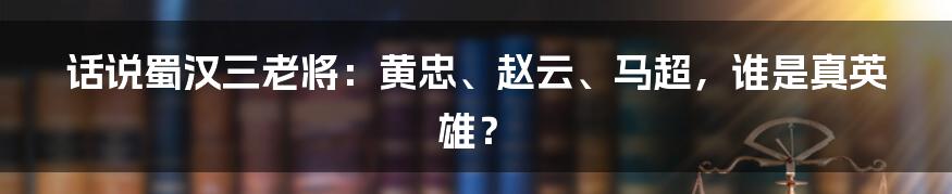 话说蜀汉三老将：黄忠、赵云、马超，谁是真英雄？