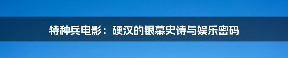 特种兵电影:硬汉的银幕史诗与娱乐密码