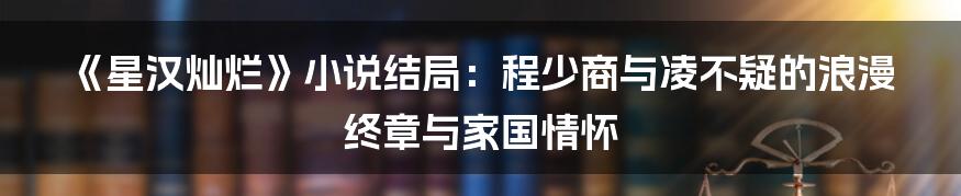 《星汉灿烂》小说结局:程少商与凌不疑的浪漫终章与家国情怀