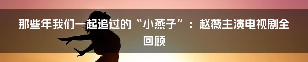 那些年我们一起追过的“小燕子”:赵薇主演电视剧全回顾