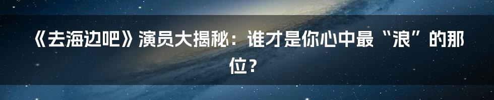 《去海边吧》演员大揭秘:谁才是你心中最“浪”的那位?
