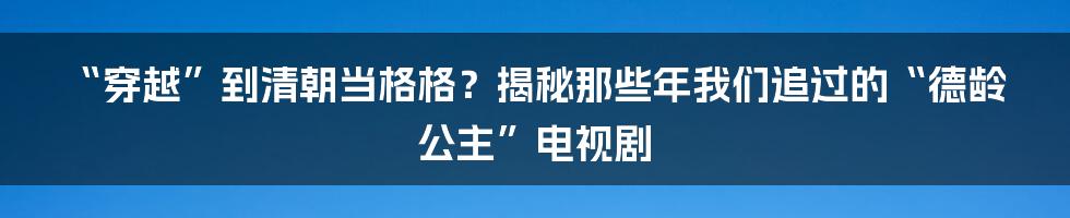 “穿越”到清朝当格格?揭秘那些年我们追过的“德龄公主”电视剧