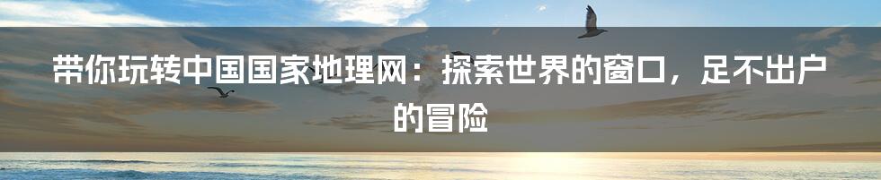 带你玩转中国国家地理网:探索世界的窗口,足不出户的冒险