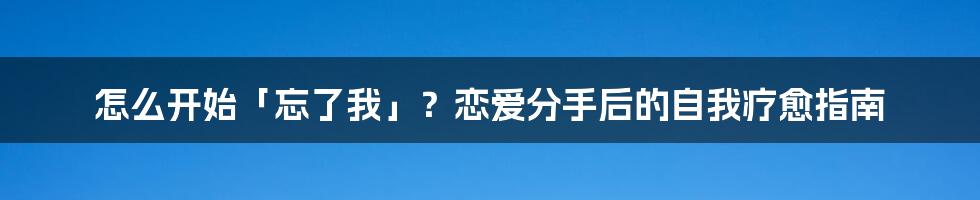 怎么开始「忘了我」？恋爱分手后的自我疗愈指南