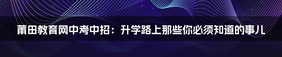 莆田教育网中考中招:升学路上那些你必须知道的事儿