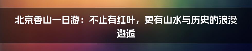 北京香山一日游:不止有红叶,更有山水与历史的浪漫邂逅