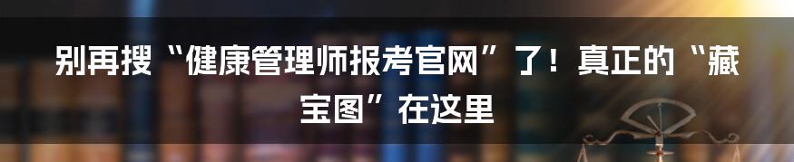 别再搜“健康管理师报考官网”了!真正的“藏宝图”在这里