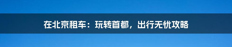 在北京租车:玩转首都,出行无忧攻略