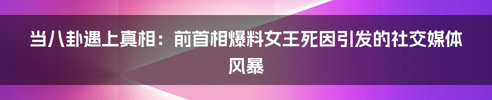当八卦遇上真相:前首相爆料女王死因引发的社交媒体风暴