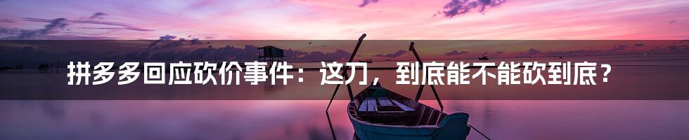 拼多多回应砍价事件:这刀,到底能不能砍到底?