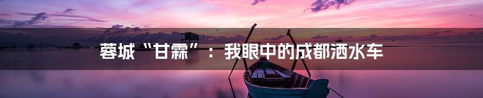 蓉城“甘霖”:我眼中的成都洒水车