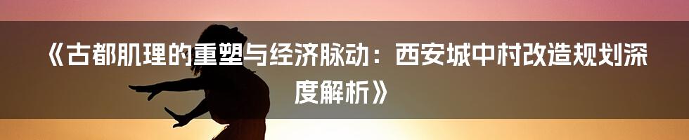 《古都肌理的重塑与经济脉动：西安城中村改造规划深度解析》