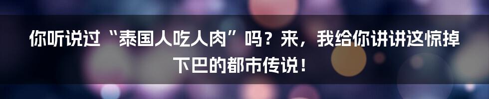 你听说过“泰国人吃人肉”吗？来，我给你讲讲这惊掉下巴的都市传说！