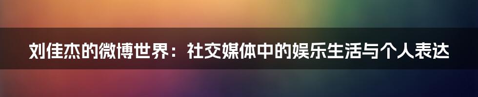 刘佳杰的微博世界:社交媒体中的娱乐生活与个人表达
