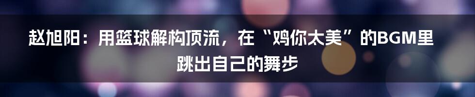 赵旭阳:用篮球解构顶流,在“鸡你太美”的BGM里跳出自己的舞步