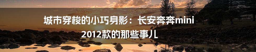 城市穿梭的小巧身影:长安奔奔mini 2012款的那些事儿