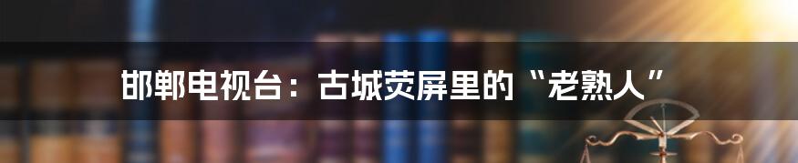 邯郸电视台:古城荧屏里的“老熟人”