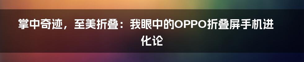 掌中奇迹,至美折叠:我眼中的OPPO折叠屏手机进化论