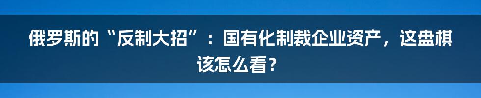 俄罗斯的“反制大招”:国有化制裁企业资产,这盘棋该怎么看?