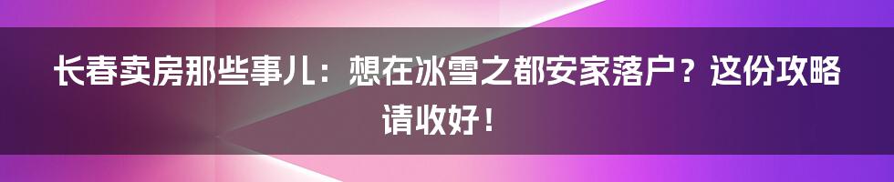 长春卖房那些事儿:想在冰雪之都安家落户?这份攻略请收好!