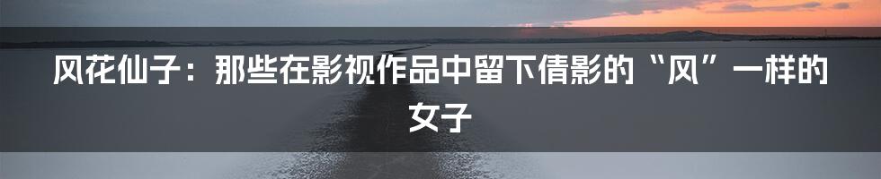 风花仙子：那些在影视作品中留下倩影的“风”一样的女子