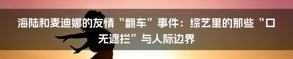 海陆和麦迪娜的友情“翻车”事件:综艺里的那些“口无遮拦”与人际边界