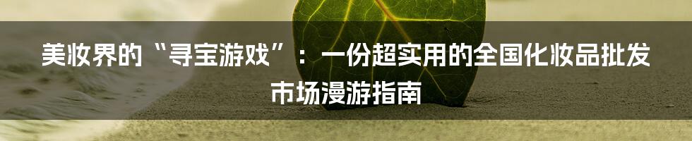 美妆界的“寻宝游戏”:一份超实用的全国化妆品批发市场漫游指南