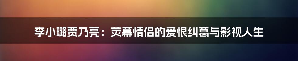 李小璐贾乃亮：荧幕情侣的爱恨纠葛与影视人生