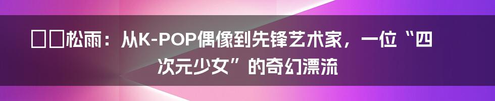 솔비松雨:从K-POP偶像到先锋艺术家,一位“四次元少女”的奇幻漂流