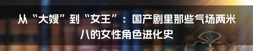 从“大嫂”到“女王”:国产剧里那些气场两米八的女性角色进化史