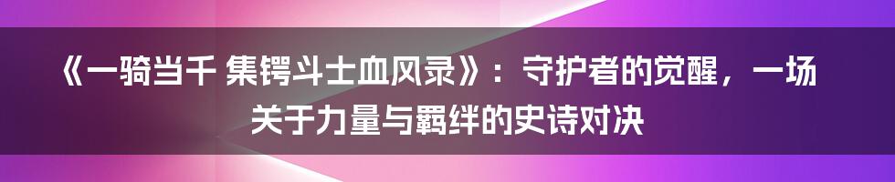 《一骑当千 集锷斗士血风录》:守护者的觉醒,一场关于力量与羁绊的史诗对决