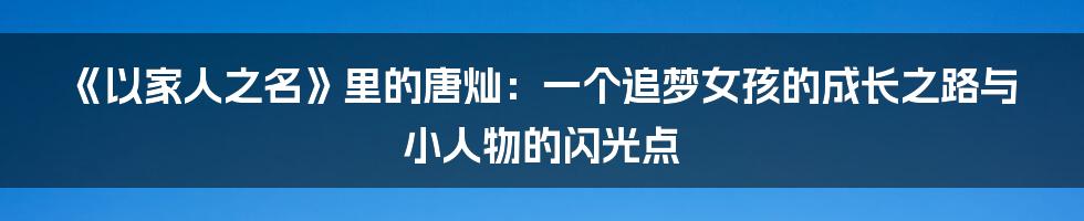 《以家人之名》里的唐灿:一个追梦女孩的成长之路与小人物的闪光点