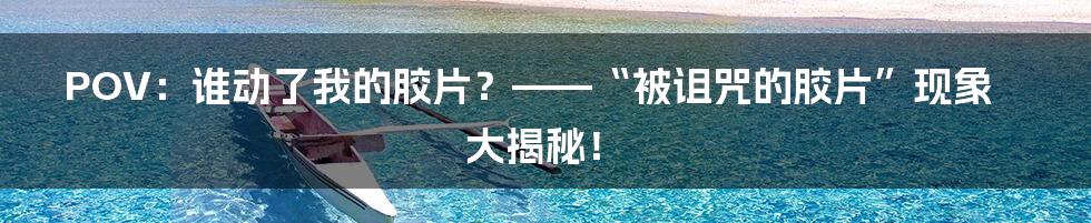 POV:谁动了我的胶片?——“被诅咒的胶片”现象大揭秘!